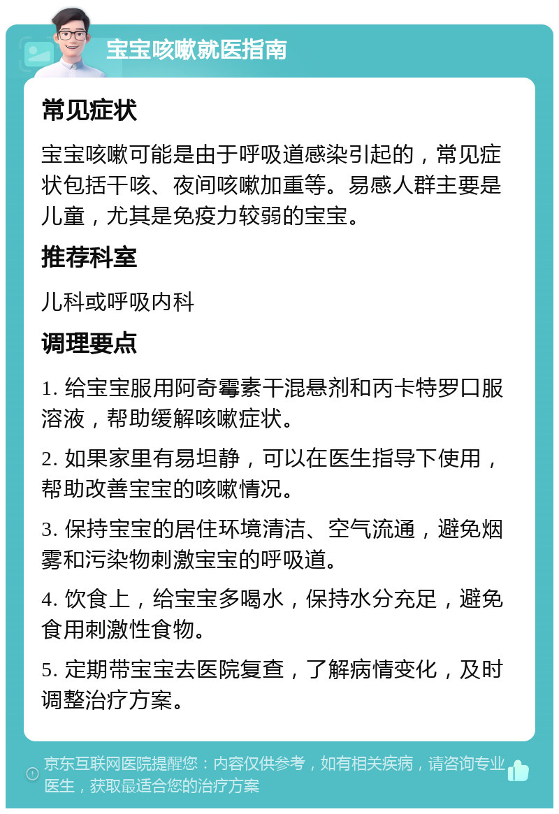 宝宝咳嗽就医指南 常见症状 宝宝咳嗽可能是由于呼吸道感染引起的，常见症状包括干咳、夜间咳嗽加重等。易感人群主要是儿童，尤其是免疫力较弱的宝宝。 推荐科室 儿科或呼吸内科 调理要点 1. 给宝宝服用阿奇霉素干混悬剂和丙卡特罗口服溶液，帮助缓解咳嗽症状。 2. 如果家里有易坦静，可以在医生指导下使用，帮助改善宝宝的咳嗽情况。 3. 保持宝宝的居住环境清洁、空气流通，避免烟雾和污染物刺激宝宝的呼吸道。 4. 饮食上，给宝宝多喝水，保持水分充足，避免食用刺激性食物。 5. 定期带宝宝去医院复查，了解病情变化，及时调整治疗方案。