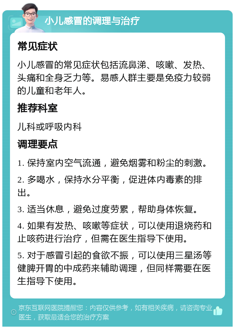 小儿感冒的调理与治疗 常见症状 小儿感冒的常见症状包括流鼻涕、咳嗽、发热、头痛和全身乏力等。易感人群主要是免疫力较弱的儿童和老年人。 推荐科室 儿科或呼吸内科 调理要点 1. 保持室内空气流通，避免烟雾和粉尘的刺激。 2. 多喝水，保持水分平衡，促进体内毒素的排出。 3. 适当休息，避免过度劳累，帮助身体恢复。 4. 如果有发热、咳嗽等症状，可以使用退烧药和止咳药进行治疗，但需在医生指导下使用。 5. 对于感冒引起的食欲不振，可以使用三星汤等健脾开胃的中成药来辅助调理，但同样需要在医生指导下使用。