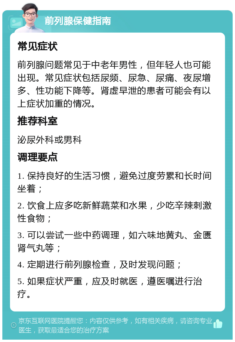 前列腺保健指南 常见症状 前列腺问题常见于中老年男性，但年轻人也可能出现。常见症状包括尿频、尿急、尿痛、夜尿增多、性功能下降等。肾虚早泄的患者可能会有以上症状加重的情况。 推荐科室 泌尿外科或男科 调理要点 1. 保持良好的生活习惯，避免过度劳累和长时间坐着； 2. 饮食上应多吃新鲜蔬菜和水果，少吃辛辣刺激性食物； 3. 可以尝试一些中药调理，如六味地黄丸、金匮肾气丸等； 4. 定期进行前列腺检查，及时发现问题； 5. 如果症状严重，应及时就医，遵医嘱进行治疗。