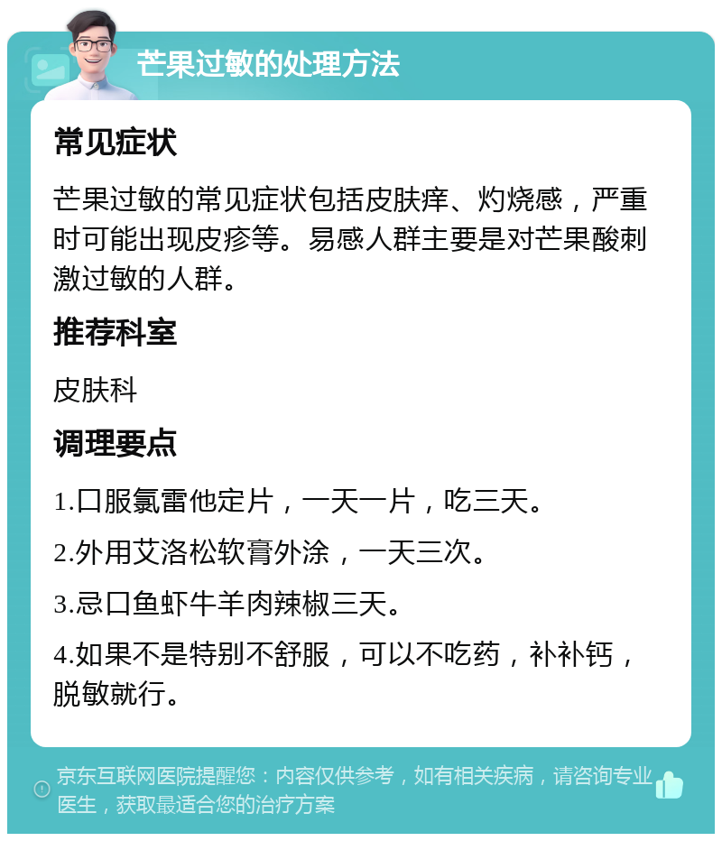 芒果过敏的处理方法 常见症状 芒果过敏的常见症状包括皮肤痒、灼烧感，严重时可能出现皮疹等。易感人群主要是对芒果酸刺激过敏的人群。 推荐科室 皮肤科 调理要点 1.口服氯雷他定片，一天一片，吃三天。 2.外用艾洛松软膏外涂，一天三次。 3.忌口鱼虾牛羊肉辣椒三天。 4.如果不是特别不舒服，可以不吃药，补补钙，脱敏就行。