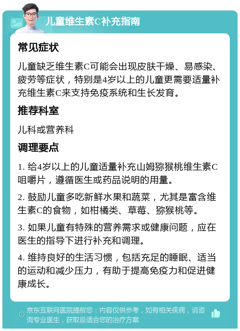 儿童维生素C补充指南 常见症状 儿童缺乏维生素C可能会出现皮肤干燥、易感染、疲劳等症状，特别是4岁以上的儿童更需要适量补充维生素C来支持免疫系统和生长发育。 推荐科室 儿科或营养科 调理要点 1. 给4岁以上的儿童适量补充山姆猕猴桃维生素C咀嚼片，遵循医生或药品说明的用量。 2. 鼓励儿童多吃新鲜水果和蔬菜，尤其是富含维生素C的食物，如柑橘类、草莓、猕猴桃等。 3. 如果儿童有特殊的营养需求或健康问题，应在医生的指导下进行补充和调理。 4. 维持良好的生活习惯，包括充足的睡眠、适当的运动和减少压力，有助于提高免疫力和促进健康成长。