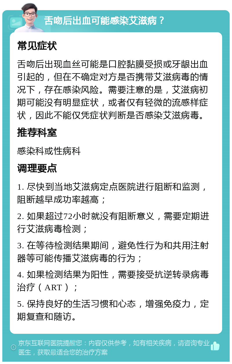 舌吻后出血可能感染艾滋病？ 常见症状 舌吻后出现血丝可能是口腔黏膜受损或牙龈出血引起的，但在不确定对方是否携带艾滋病毒的情况下，存在感染风险。需要注意的是，艾滋病初期可能没有明显症状，或者仅有轻微的流感样症状，因此不能仅凭症状判断是否感染艾滋病毒。 推荐科室 感染科或性病科 调理要点 1. 尽快到当地艾滋病定点医院进行阻断和监测，阻断越早成功率越高； 2. 如果超过72小时就没有阻断意义，需要定期进行艾滋病毒检测； 3. 在等待检测结果期间，避免性行为和共用注射器等可能传播艾滋病毒的行为； 4. 如果检测结果为阳性，需要接受抗逆转录病毒治疗（ART）； 5. 保持良好的生活习惯和心态，增强免疫力，定期复查和随访。