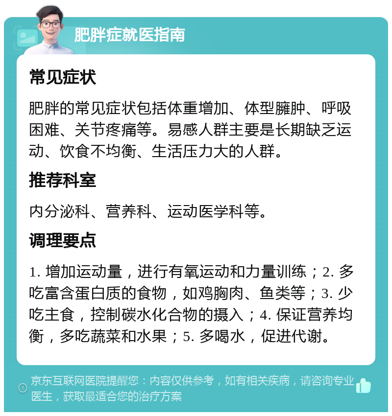 肥胖症就医指南 常见症状 肥胖的常见症状包括体重增加、体型臃肿、呼吸困难、关节疼痛等。易感人群主要是长期缺乏运动、饮食不均衡、生活压力大的人群。 推荐科室 内分泌科、营养科、运动医学科等。 调理要点 1. 增加运动量，进行有氧运动和力量训练；2. 多吃富含蛋白质的食物，如鸡胸肉、鱼类等；3. 少吃主食，控制碳水化合物的摄入；4. 保证营养均衡，多吃蔬菜和水果；5. 多喝水，促进代谢。