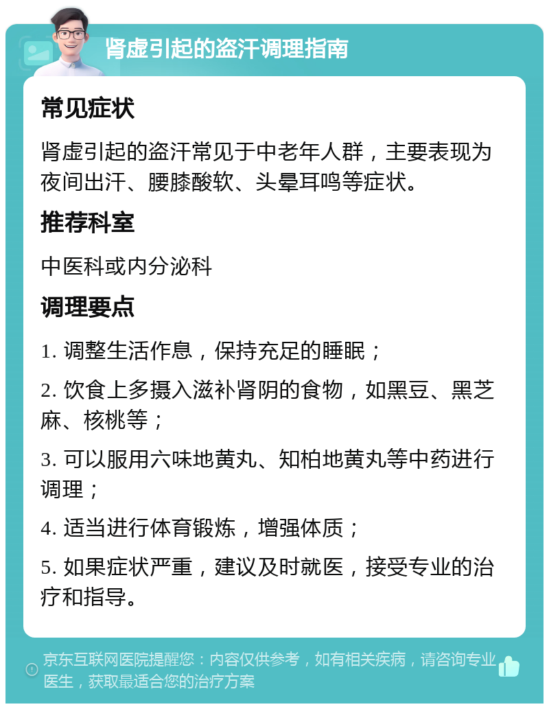 肾虚引起的盗汗调理指南 常见症状 肾虚引起的盗汗常见于中老年人群，主要表现为夜间出汗、腰膝酸软、头晕耳鸣等症状。 推荐科室 中医科或内分泌科 调理要点 1. 调整生活作息，保持充足的睡眠； 2. 饮食上多摄入滋补肾阴的食物，如黑豆、黑芝麻、核桃等； 3. 可以服用六味地黄丸、知柏地黄丸等中药进行调理； 4. 适当进行体育锻炼，增强体质； 5. 如果症状严重，建议及时就医，接受专业的治疗和指导。