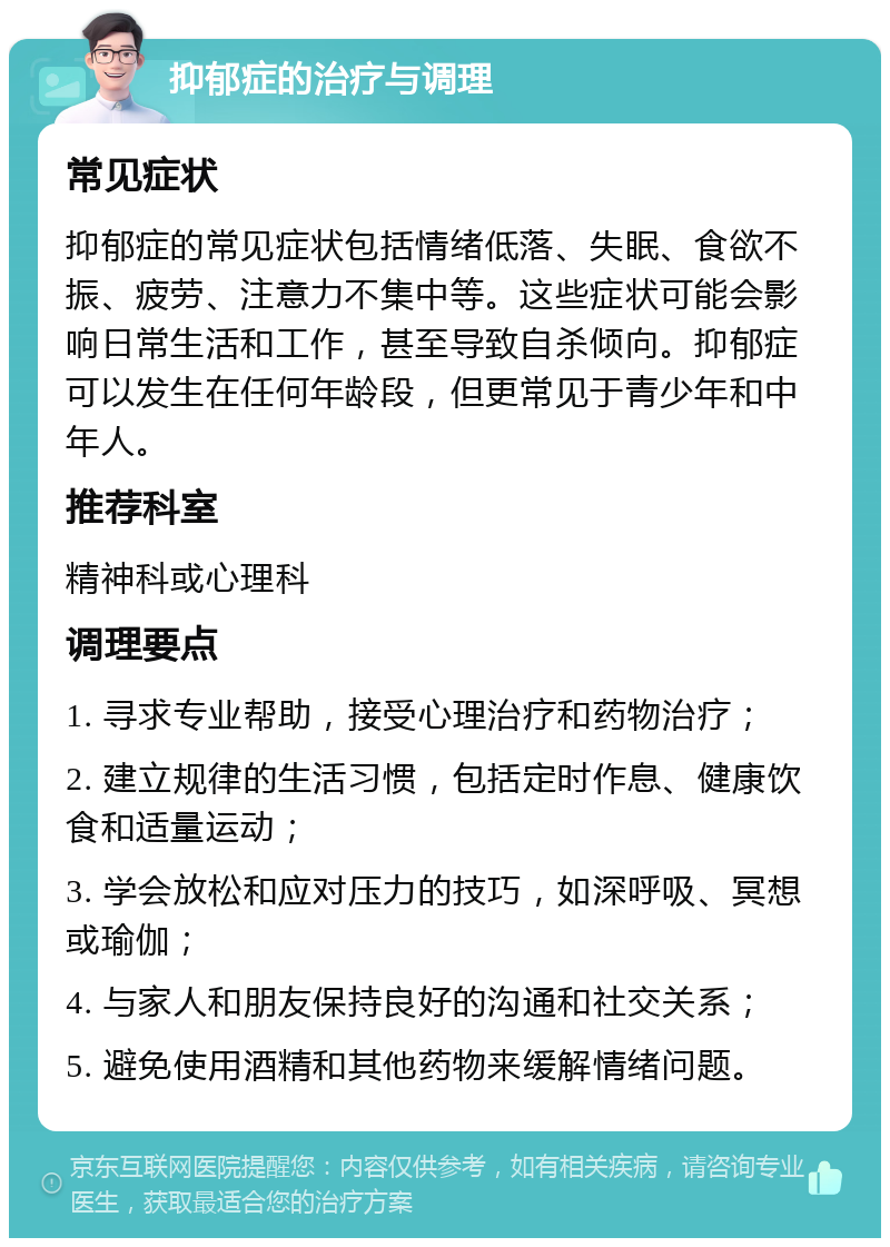 抑郁症的治疗与调理 常见症状 抑郁症的常见症状包括情绪低落、失眠、食欲不振、疲劳、注意力不集中等。这些症状可能会影响日常生活和工作，甚至导致自杀倾向。抑郁症可以发生在任何年龄段，但更常见于青少年和中年人。 推荐科室 精神科或心理科 调理要点 1. 寻求专业帮助，接受心理治疗和药物治疗； 2. 建立规律的生活习惯，包括定时作息、健康饮食和适量运动； 3. 学会放松和应对压力的技巧，如深呼吸、冥想或瑜伽； 4. 与家人和朋友保持良好的沟通和社交关系； 5. 避免使用酒精和其他药物来缓解情绪问题。