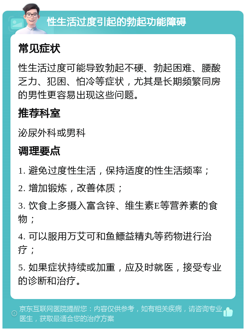 性生活过度引起的勃起功能障碍 常见症状 性生活过度可能导致勃起不硬、勃起困难、腰酸乏力、犯困、怕冷等症状，尤其是长期频繁同房的男性更容易出现这些问题。 推荐科室 泌尿外科或男科 调理要点 1. 避免过度性生活，保持适度的性生活频率； 2. 增加锻炼，改善体质； 3. 饮食上多摄入富含锌、维生素E等营养素的食物； 4. 可以服用万艾可和鱼鳔益精丸等药物进行治疗； 5. 如果症状持续或加重，应及时就医，接受专业的诊断和治疗。