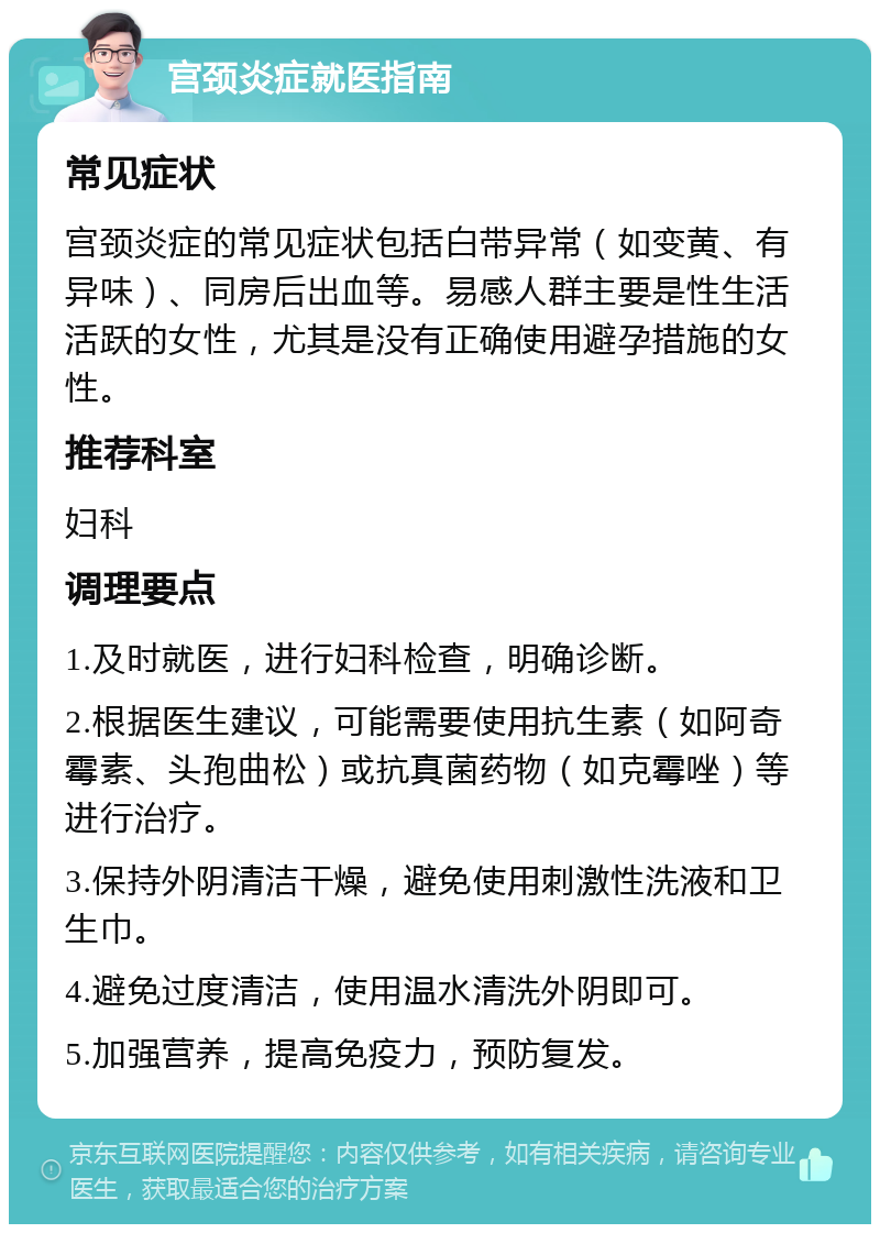 宫颈炎症就医指南 常见症状 宫颈炎症的常见症状包括白带异常（如变黄、有异味）、同房后出血等。易感人群主要是性生活活跃的女性，尤其是没有正确使用避孕措施的女性。 推荐科室 妇科 调理要点 1.及时就医，进行妇科检查，明确诊断。 2.根据医生建议，可能需要使用抗生素（如阿奇霉素、头孢曲松）或抗真菌药物（如克霉唑）等进行治疗。 3.保持外阴清洁干燥，避免使用刺激性洗液和卫生巾。 4.避免过度清洁，使用温水清洗外阴即可。 5.加强营养，提高免疫力，预防复发。