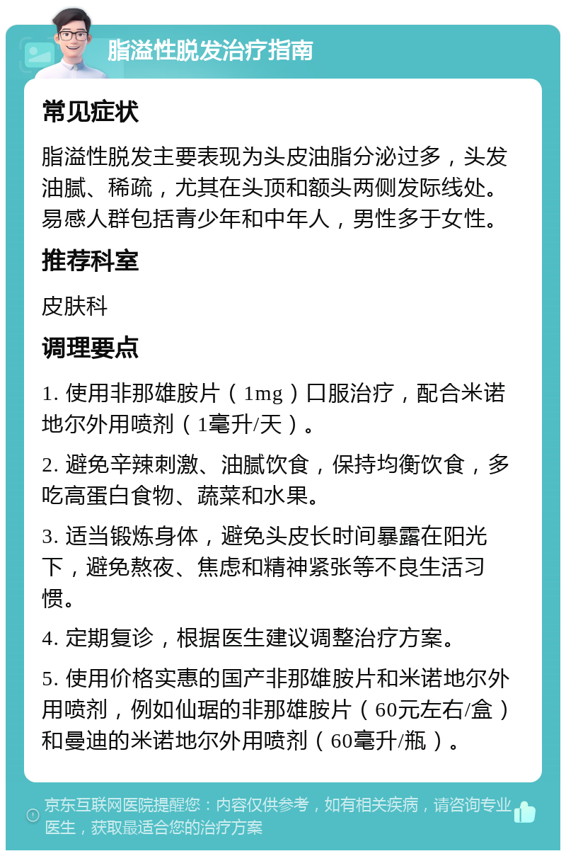 脂溢性脱发治疗指南 常见症状 脂溢性脱发主要表现为头皮油脂分泌过多，头发油腻、稀疏，尤其在头顶和额头两侧发际线处。易感人群包括青少年和中年人，男性多于女性。 推荐科室 皮肤科 调理要点 1. 使用非那雄胺片（1mg）口服治疗，配合米诺地尔外用喷剂（1毫升/天）。 2. 避免辛辣刺激、油腻饮食，保持均衡饮食，多吃高蛋白食物、蔬菜和水果。 3. 适当锻炼身体，避免头皮长时间暴露在阳光下，避免熬夜、焦虑和精神紧张等不良生活习惯。 4. 定期复诊，根据医生建议调整治疗方案。 5. 使用价格实惠的国产非那雄胺片和米诺地尔外用喷剂，例如仙琚的非那雄胺片（60元左右/盒）和曼迪的米诺地尔外用喷剂（60毫升/瓶）。