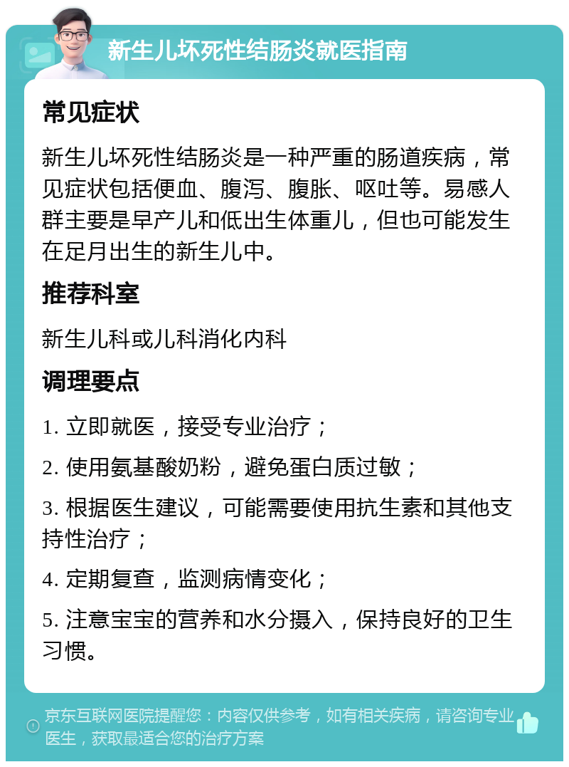 新生儿坏死性结肠炎就医指南 常见症状 新生儿坏死性结肠炎是一种严重的肠道疾病，常见症状包括便血、腹泻、腹胀、呕吐等。易感人群主要是早产儿和低出生体重儿，但也可能发生在足月出生的新生儿中。 推荐科室 新生儿科或儿科消化内科 调理要点 1. 立即就医，接受专业治疗； 2. 使用氨基酸奶粉，避免蛋白质过敏； 3. 根据医生建议，可能需要使用抗生素和其他支持性治疗； 4. 定期复查，监测病情变化； 5. 注意宝宝的营养和水分摄入，保持良好的卫生习惯。