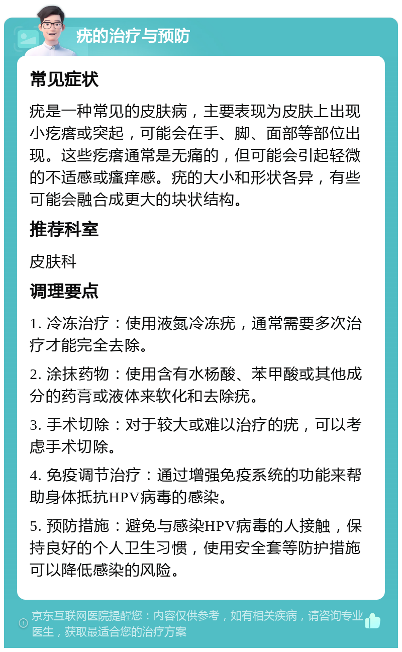 疣的治疗与预防 常见症状 疣是一种常见的皮肤病，主要表现为皮肤上出现小疙瘩或突起，可能会在手、脚、面部等部位出现。这些疙瘩通常是无痛的，但可能会引起轻微的不适感或瘙痒感。疣的大小和形状各异，有些可能会融合成更大的块状结构。 推荐科室 皮肤科 调理要点 1. 冷冻治疗：使用液氮冷冻疣，通常需要多次治疗才能完全去除。 2. 涂抹药物：使用含有水杨酸、苯甲酸或其他成分的药膏或液体来软化和去除疣。 3. 手术切除：对于较大或难以治疗的疣，可以考虑手术切除。 4. 免疫调节治疗：通过增强免疫系统的功能来帮助身体抵抗HPV病毒的感染。 5. 预防措施：避免与感染HPV病毒的人接触，保持良好的个人卫生习惯，使用安全套等防护措施可以降低感染的风险。