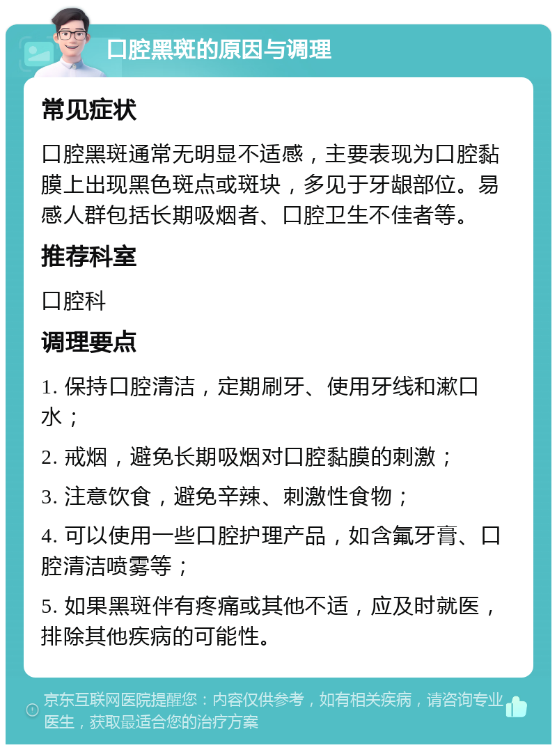 口腔黑斑的原因与调理 常见症状 口腔黑斑通常无明显不适感，主要表现为口腔黏膜上出现黑色斑点或斑块，多见于牙龈部位。易感人群包括长期吸烟者、口腔卫生不佳者等。 推荐科室 口腔科 调理要点 1. 保持口腔清洁，定期刷牙、使用牙线和漱口水； 2. 戒烟，避免长期吸烟对口腔黏膜的刺激； 3. 注意饮食，避免辛辣、刺激性食物； 4. 可以使用一些口腔护理产品，如含氟牙膏、口腔清洁喷雾等； 5. 如果黑斑伴有疼痛或其他不适，应及时就医，排除其他疾病的可能性。