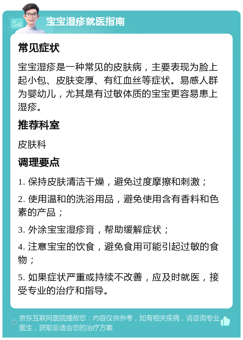 宝宝湿疹就医指南 常见症状 宝宝湿疹是一种常见的皮肤病，主要表现为脸上起小包、皮肤变厚、有红血丝等症状。易感人群为婴幼儿，尤其是有过敏体质的宝宝更容易患上湿疹。 推荐科室 皮肤科 调理要点 1. 保持皮肤清洁干燥，避免过度摩擦和刺激； 2. 使用温和的洗浴用品，避免使用含有香料和色素的产品； 3. 外涂宝宝湿疹膏，帮助缓解症状； 4. 注意宝宝的饮食，避免食用可能引起过敏的食物； 5. 如果症状严重或持续不改善，应及时就医，接受专业的治疗和指导。