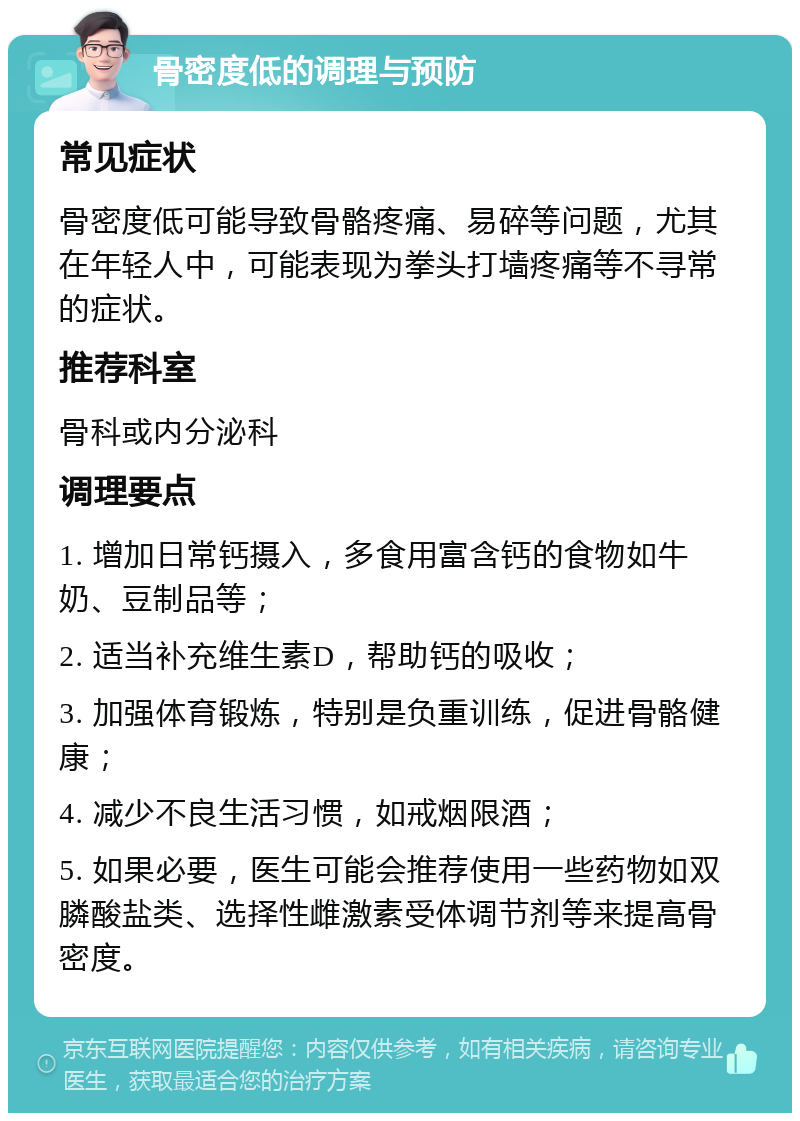 骨密度低的调理与预防 常见症状 骨密度低可能导致骨骼疼痛、易碎等问题，尤其在年轻人中，可能表现为拳头打墙疼痛等不寻常的症状。 推荐科室 骨科或内分泌科 调理要点 1. 增加日常钙摄入，多食用富含钙的食物如牛奶、豆制品等； 2. 适当补充维生素D，帮助钙的吸收； 3. 加强体育锻炼，特别是负重训练，促进骨骼健康； 4. 减少不良生活习惯，如戒烟限酒； 5. 如果必要，医生可能会推荐使用一些药物如双膦酸盐类、选择性雌激素受体调节剂等来提高骨密度。