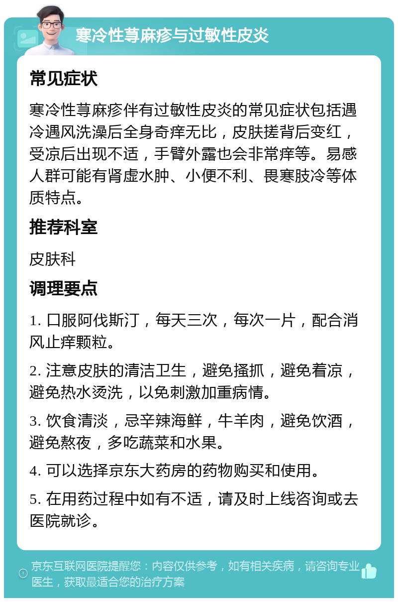 寒冷性荨麻疹与过敏性皮炎 常见症状 寒冷性荨麻疹伴有过敏性皮炎的常见症状包括遇冷遇风洗澡后全身奇痒无比，皮肤搓背后变红，受凉后出现不适，手臂外露也会非常痒等。易感人群可能有肾虚水肿、小便不利、畏寒肢冷等体质特点。 推荐科室 皮肤科 调理要点 1. 口服阿伐斯汀，每天三次，每次一片，配合消风止痒颗粒。 2. 注意皮肤的清洁卫生，避免搔抓，避免着凉，避免热水烫洗，以免刺激加重病情。 3. 饮食清淡，忌辛辣海鲜，牛羊肉，避免饮酒，避免熬夜，多吃蔬菜和水果。 4. 可以选择京东大药房的药物购买和使用。 5. 在用药过程中如有不适，请及时上线咨询或去医院就诊。