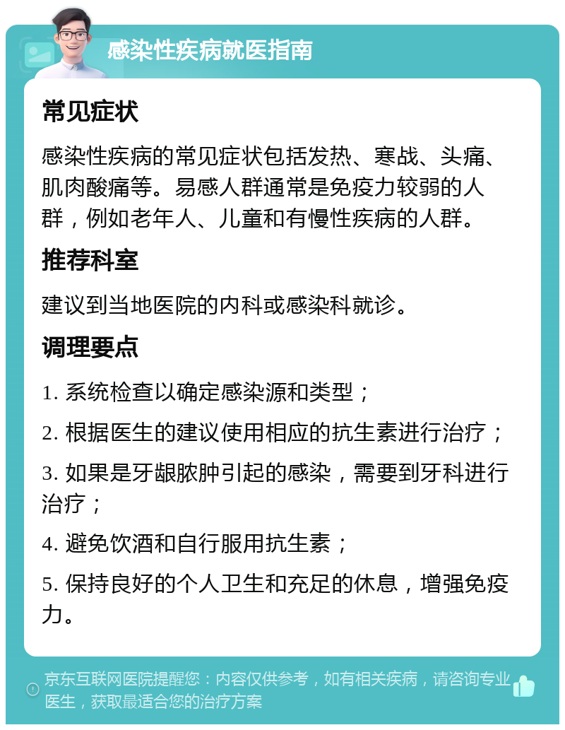 感染性疾病就医指南 常见症状 感染性疾病的常见症状包括发热、寒战、头痛、肌肉酸痛等。易感人群通常是免疫力较弱的人群，例如老年人、儿童和有慢性疾病的人群。 推荐科室 建议到当地医院的内科或感染科就诊。 调理要点 1. 系统检查以确定感染源和类型； 2. 根据医生的建议使用相应的抗生素进行治疗； 3. 如果是牙龈脓肿引起的感染，需要到牙科进行治疗； 4. 避免饮酒和自行服用抗生素； 5. 保持良好的个人卫生和充足的休息，增强免疫力。