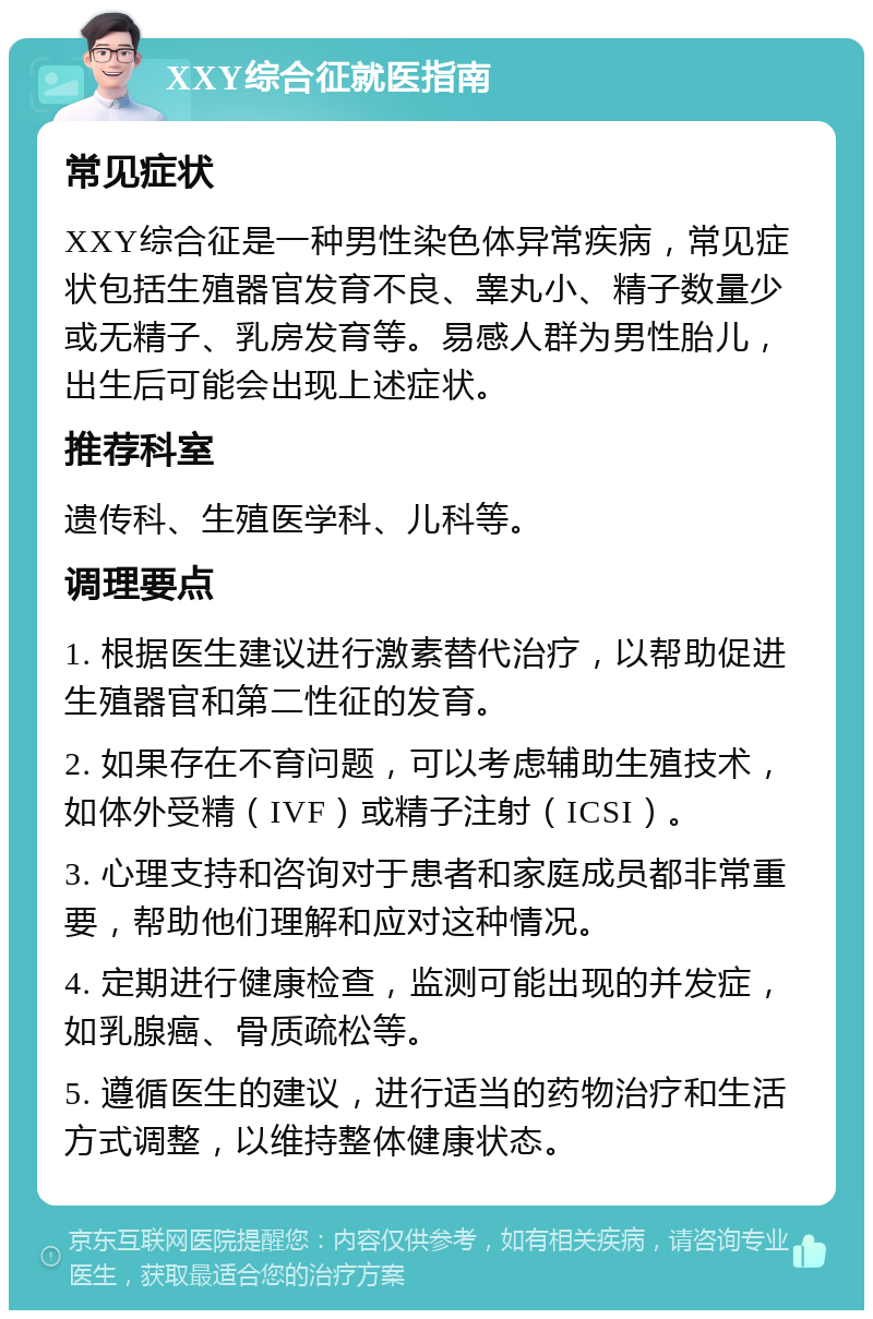 XXY综合征就医指南 常见症状 XXY综合征是一种男性染色体异常疾病，常见症状包括生殖器官发育不良、睾丸小、精子数量少或无精子、乳房发育等。易感人群为男性胎儿，出生后可能会出现上述症状。 推荐科室 遗传科、生殖医学科、儿科等。 调理要点 1. 根据医生建议进行激素替代治疗，以帮助促进生殖器官和第二性征的发育。 2. 如果存在不育问题，可以考虑辅助生殖技术，如体外受精（IVF）或精子注射（ICSI）。 3. 心理支持和咨询对于患者和家庭成员都非常重要，帮助他们理解和应对这种情况。 4. 定期进行健康检查，监测可能出现的并发症，如乳腺癌、骨质疏松等。 5. 遵循医生的建议，进行适当的药物治疗和生活方式调整，以维持整体健康状态。