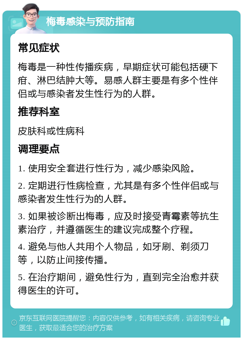 梅毒感染与预防指南 常见症状 梅毒是一种性传播疾病，早期症状可能包括硬下疳、淋巴结肿大等。易感人群主要是有多个性伴侣或与感染者发生性行为的人群。 推荐科室 皮肤科或性病科 调理要点 1. 使用安全套进行性行为，减少感染风险。 2. 定期进行性病检查，尤其是有多个性伴侣或与感染者发生性行为的人群。 3. 如果被诊断出梅毒，应及时接受青霉素等抗生素治疗，并遵循医生的建议完成整个疗程。 4. 避免与他人共用个人物品，如牙刷、剃须刀等，以防止间接传播。 5. 在治疗期间，避免性行为，直到完全治愈并获得医生的许可。