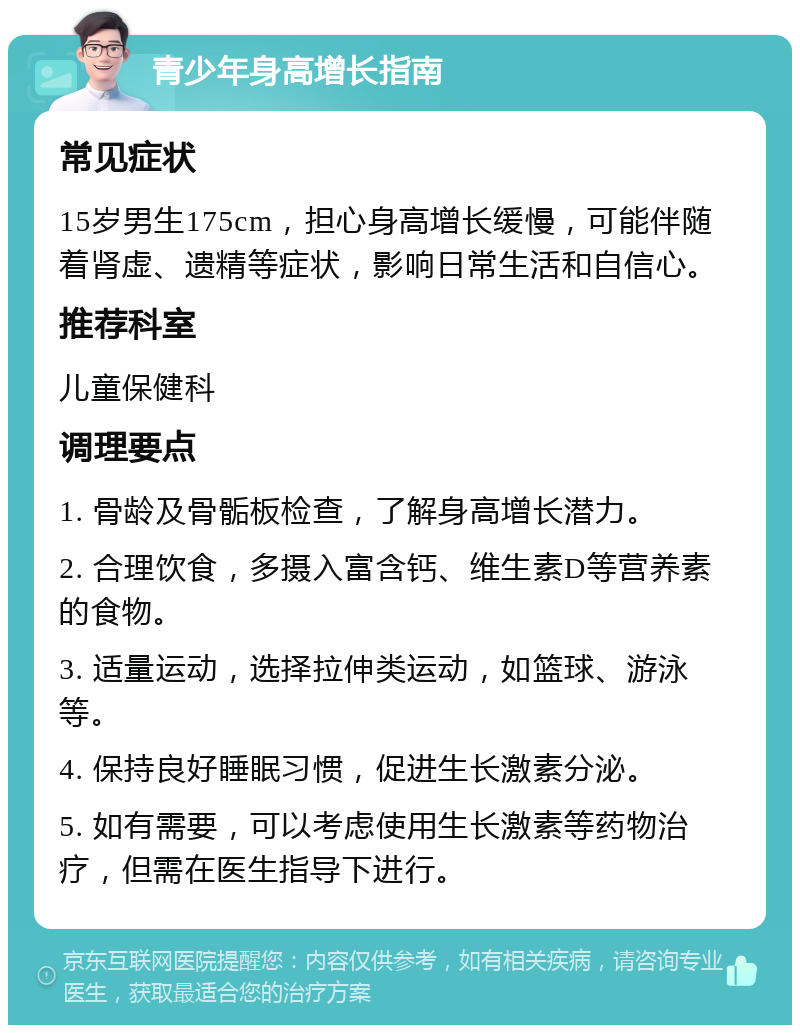 青少年身高增长指南 常见症状 15岁男生175cm，担心身高增长缓慢，可能伴随着肾虚、遗精等症状，影响日常生活和自信心。 推荐科室 儿童保健科 调理要点 1. 骨龄及骨骺板检查，了解身高增长潜力。 2. 合理饮食，多摄入富含钙、维生素D等营养素的食物。 3. 适量运动，选择拉伸类运动，如篮球、游泳等。 4. 保持良好睡眠习惯，促进生长激素分泌。 5. 如有需要，可以考虑使用生长激素等药物治疗，但需在医生指导下进行。