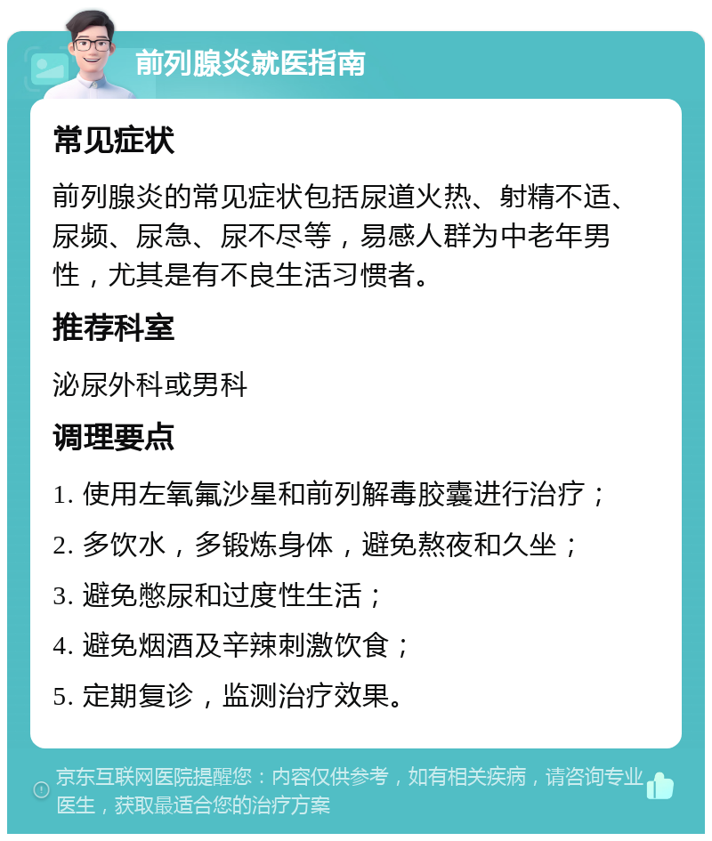 前列腺炎就医指南 常见症状 前列腺炎的常见症状包括尿道火热、射精不适、尿频、尿急、尿不尽等，易感人群为中老年男性，尤其是有不良生活习惯者。 推荐科室 泌尿外科或男科 调理要点 1. 使用左氧氟沙星和前列解毒胶囊进行治疗； 2. 多饮水，多锻炼身体，避免熬夜和久坐； 3. 避免憋尿和过度性生活； 4. 避免烟酒及辛辣刺激饮食； 5. 定期复诊，监测治疗效果。