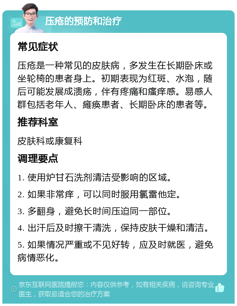 压疮的预防和治疗 常见症状 压疮是一种常见的皮肤病，多发生在长期卧床或坐轮椅的患者身上。初期表现为红斑、水泡，随后可能发展成溃疡，伴有疼痛和瘙痒感。易感人群包括老年人、瘫痪患者、长期卧床的患者等。 推荐科室 皮肤科或康复科 调理要点 1. 使用炉甘石洗剂清洁受影响的区域。 2. 如果非常痒，可以同时服用氯雷他定。 3. 多翻身，避免长时间压迫同一部位。 4. 出汗后及时擦干清洗，保持皮肤干燥和清洁。 5. 如果情况严重或不见好转，应及时就医，避免病情恶化。