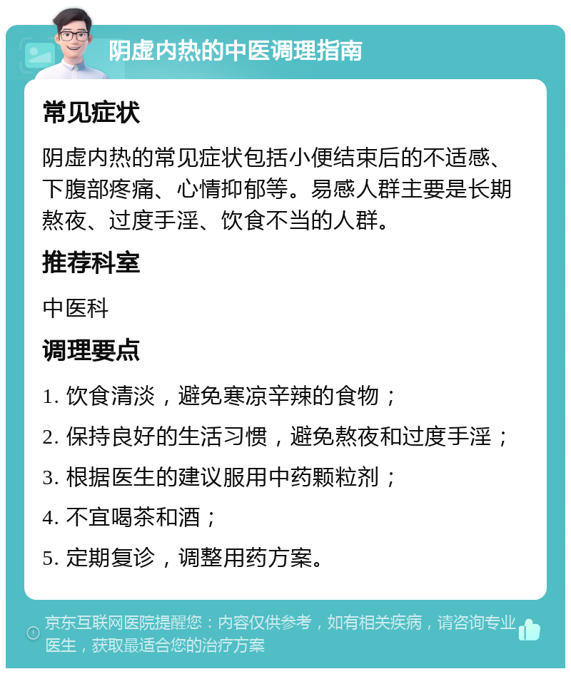 阴虚内热的中医调理指南 常见症状 阴虚内热的常见症状包括小便结束后的不适感、下腹部疼痛、心情抑郁等。易感人群主要是长期熬夜、过度手淫、饮食不当的人群。 推荐科室 中医科 调理要点 1. 饮食清淡，避免寒凉辛辣的食物； 2. 保持良好的生活习惯，避免熬夜和过度手淫； 3. 根据医生的建议服用中药颗粒剂； 4. 不宜喝茶和酒； 5. 定期复诊，调整用药方案。