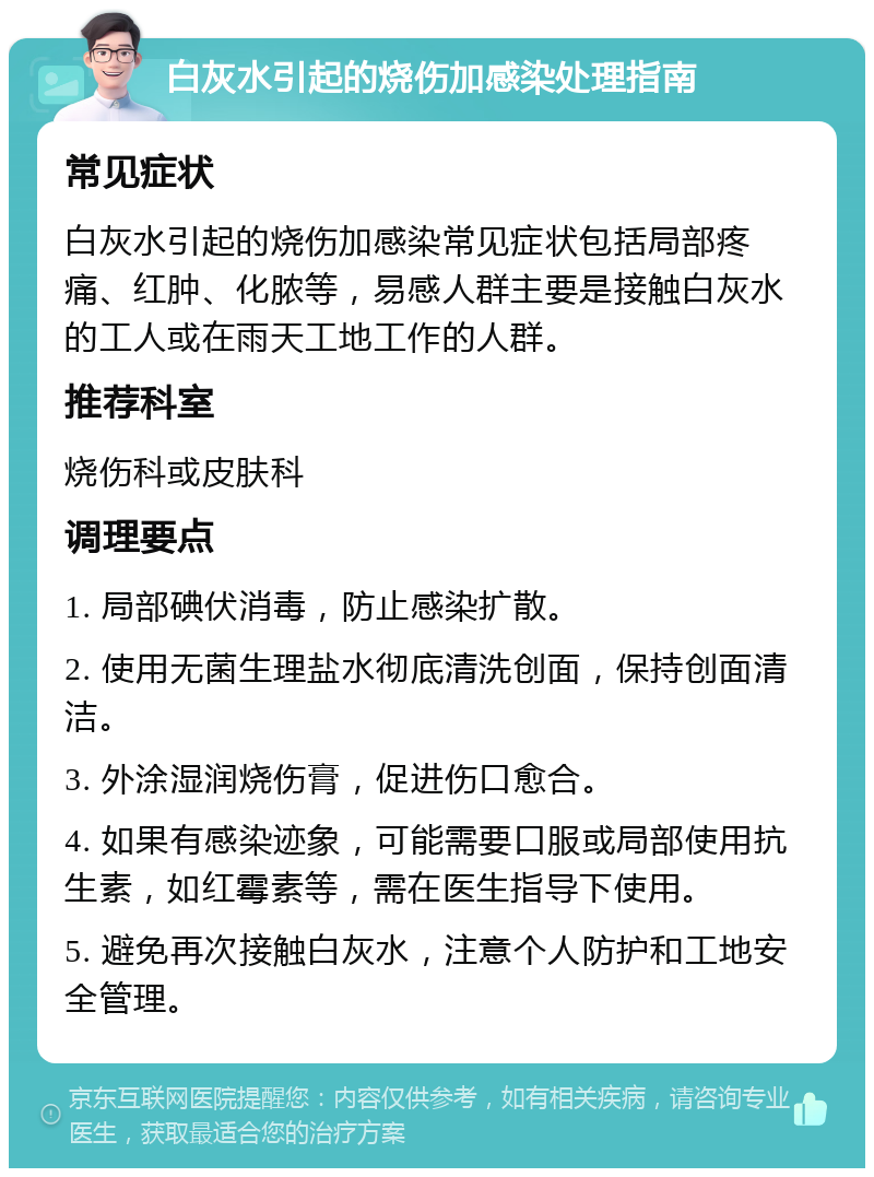 白灰水引起的烧伤加感染处理指南 常见症状 白灰水引起的烧伤加感染常见症状包括局部疼痛、红肿、化脓等，易感人群主要是接触白灰水的工人或在雨天工地工作的人群。 推荐科室 烧伤科或皮肤科 调理要点 1. 局部碘伏消毒，防止感染扩散。 2. 使用无菌生理盐水彻底清洗创面，保持创面清洁。 3. 外涂湿润烧伤膏，促进伤口愈合。 4. 如果有感染迹象，可能需要口服或局部使用抗生素，如红霉素等，需在医生指导下使用。 5. 避免再次接触白灰水，注意个人防护和工地安全管理。