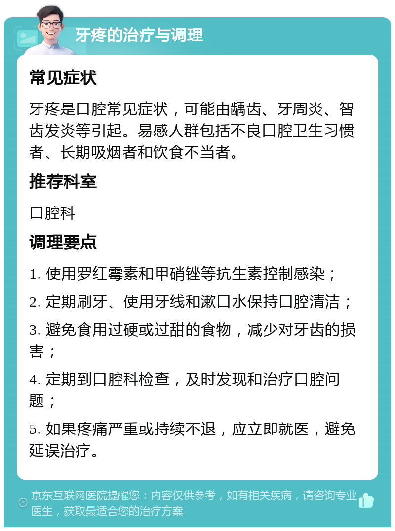 牙疼的治疗与调理 常见症状 牙疼是口腔常见症状，可能由龋齿、牙周炎、智齿发炎等引起。易感人群包括不良口腔卫生习惯者、长期吸烟者和饮食不当者。 推荐科室 口腔科 调理要点 1. 使用罗红霉素和甲硝锉等抗生素控制感染； 2. 定期刷牙、使用牙线和漱口水保持口腔清洁； 3. 避免食用过硬或过甜的食物，减少对牙齿的损害； 4. 定期到口腔科检查，及时发现和治疗口腔问题； 5. 如果疼痛严重或持续不退，应立即就医，避免延误治疗。