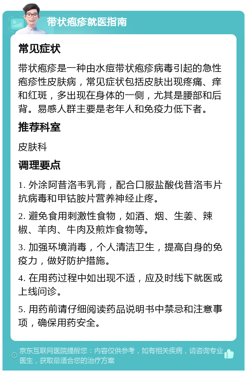 带状疱疹就医指南 常见症状 带状疱疹是一种由水痘带状疱疹病毒引起的急性疱疹性皮肤病，常见症状包括皮肤出现疼痛、痒和红斑，多出现在身体的一侧，尤其是腰部和后背。易感人群主要是老年人和免疫力低下者。 推荐科室 皮肤科 调理要点 1. 外涂阿昔洛韦乳膏，配合口服盐酸伐昔洛韦片抗病毒和甲钴胺片营养神经止疼。 2. 避免食用刺激性食物，如酒、烟、生姜、辣椒、羊肉、牛肉及煎炸食物等。 3. 加强环境消毒，个人清洁卫生，提高自身的免疫力，做好防护措施。 4. 在用药过程中如出现不适，应及时线下就医或上线问诊。 5. 用药前请仔细阅读药品说明书中禁忌和注意事项，确保用药安全。