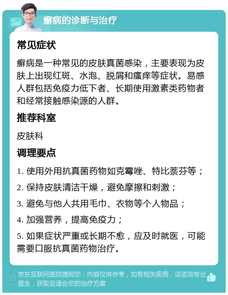 癣病的诊断与治疗 常见症状 癣病是一种常见的皮肤真菌感染，主要表现为皮肤上出现红斑、水泡、脱屑和瘙痒等症状。易感人群包括免疫力低下者、长期使用激素类药物者和经常接触感染源的人群。 推荐科室 皮肤科 调理要点 1. 使用外用抗真菌药物如克霉唑、特比萘芬等； 2. 保持皮肤清洁干燥，避免摩擦和刺激； 3. 避免与他人共用毛巾、衣物等个人物品； 4. 加强营养，提高免疫力； 5. 如果症状严重或长期不愈，应及时就医，可能需要口服抗真菌药物治疗。