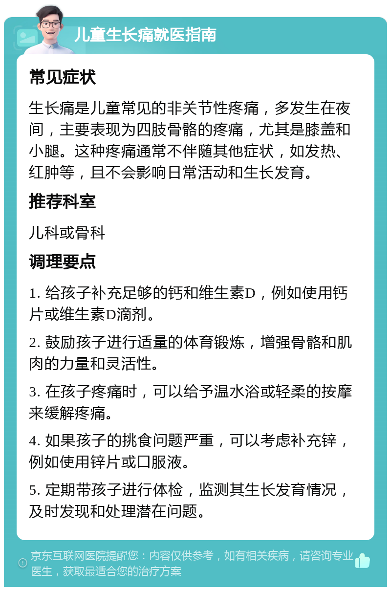 儿童生长痛就医指南 常见症状 生长痛是儿童常见的非关节性疼痛，多发生在夜间，主要表现为四肢骨骼的疼痛，尤其是膝盖和小腿。这种疼痛通常不伴随其他症状，如发热、红肿等，且不会影响日常活动和生长发育。 推荐科室 儿科或骨科 调理要点 1. 给孩子补充足够的钙和维生素D，例如使用钙片或维生素D滴剂。 2. 鼓励孩子进行适量的体育锻炼，增强骨骼和肌肉的力量和灵活性。 3. 在孩子疼痛时，可以给予温水浴或轻柔的按摩来缓解疼痛。 4. 如果孩子的挑食问题严重，可以考虑补充锌，例如使用锌片或口服液。 5. 定期带孩子进行体检，监测其生长发育情况，及时发现和处理潜在问题。