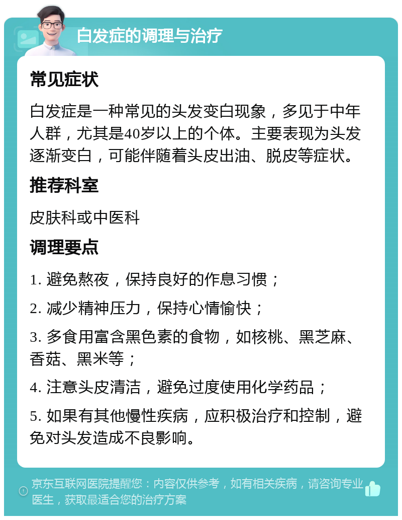 白发症的调理与治疗 常见症状 白发症是一种常见的头发变白现象，多见于中年人群，尤其是40岁以上的个体。主要表现为头发逐渐变白，可能伴随着头皮出油、脱皮等症状。 推荐科室 皮肤科或中医科 调理要点 1. 避免熬夜，保持良好的作息习惯； 2. 减少精神压力，保持心情愉快； 3. 多食用富含黑色素的食物，如核桃、黑芝麻、香菇、黑米等； 4. 注意头皮清洁，避免过度使用化学药品； 5. 如果有其他慢性疾病，应积极治疗和控制，避免对头发造成不良影响。