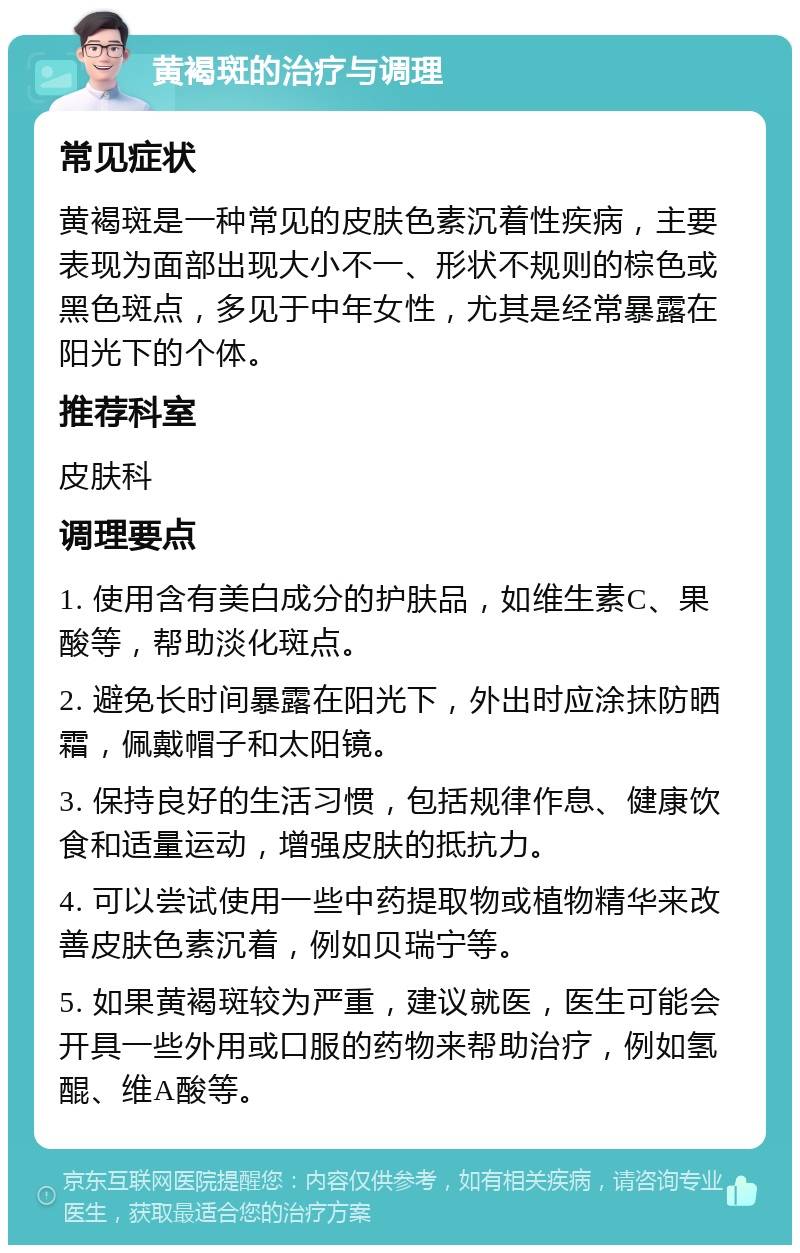 黄褐斑的治疗与调理 常见症状 黄褐斑是一种常见的皮肤色素沉着性疾病，主要表现为面部出现大小不一、形状不规则的棕色或黑色斑点，多见于中年女性，尤其是经常暴露在阳光下的个体。 推荐科室 皮肤科 调理要点 1. 使用含有美白成分的护肤品，如维生素C、果酸等，帮助淡化斑点。 2. 避免长时间暴露在阳光下，外出时应涂抹防晒霜，佩戴帽子和太阳镜。 3. 保持良好的生活习惯，包括规律作息、健康饮食和适量运动，增强皮肤的抵抗力。 4. 可以尝试使用一些中药提取物或植物精华来改善皮肤色素沉着，例如贝瑞宁等。 5. 如果黄褐斑较为严重，建议就医，医生可能会开具一些外用或口服的药物来帮助治疗，例如氢醌、维A酸等。