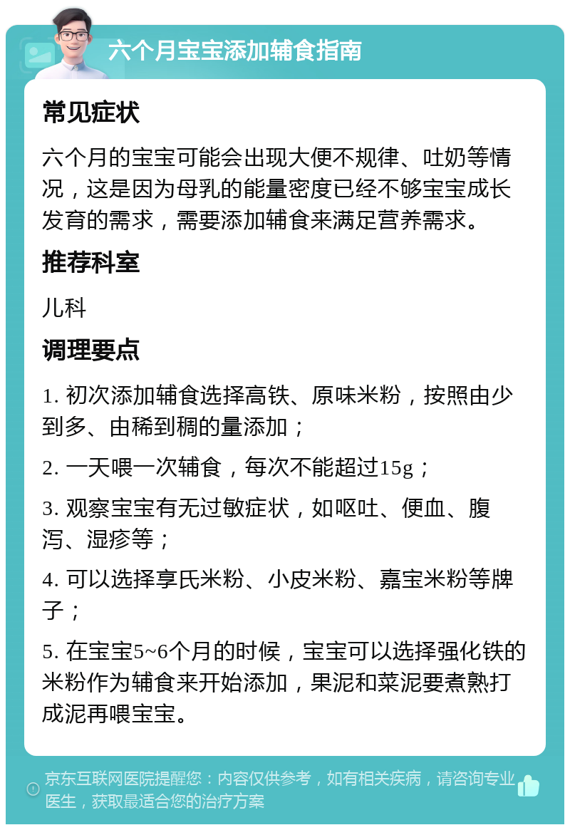 六个月宝宝添加辅食指南 常见症状 六个月的宝宝可能会出现大便不规律、吐奶等情况，这是因为母乳的能量密度已经不够宝宝成长发育的需求，需要添加辅食来满足营养需求。 推荐科室 儿科 调理要点 1. 初次添加辅食选择高铁、原味米粉，按照由少到多、由稀到稠的量添加； 2. 一天喂一次辅食，每次不能超过15g； 3. 观察宝宝有无过敏症状，如呕吐、便血、腹泻、湿疹等； 4. 可以选择享氏米粉、小皮米粉、嘉宝米粉等牌子； 5. 在宝宝5~6个月的时候，宝宝可以选择强化铁的米粉作为辅食来开始添加，果泥和菜泥要煮熟打成泥再喂宝宝。