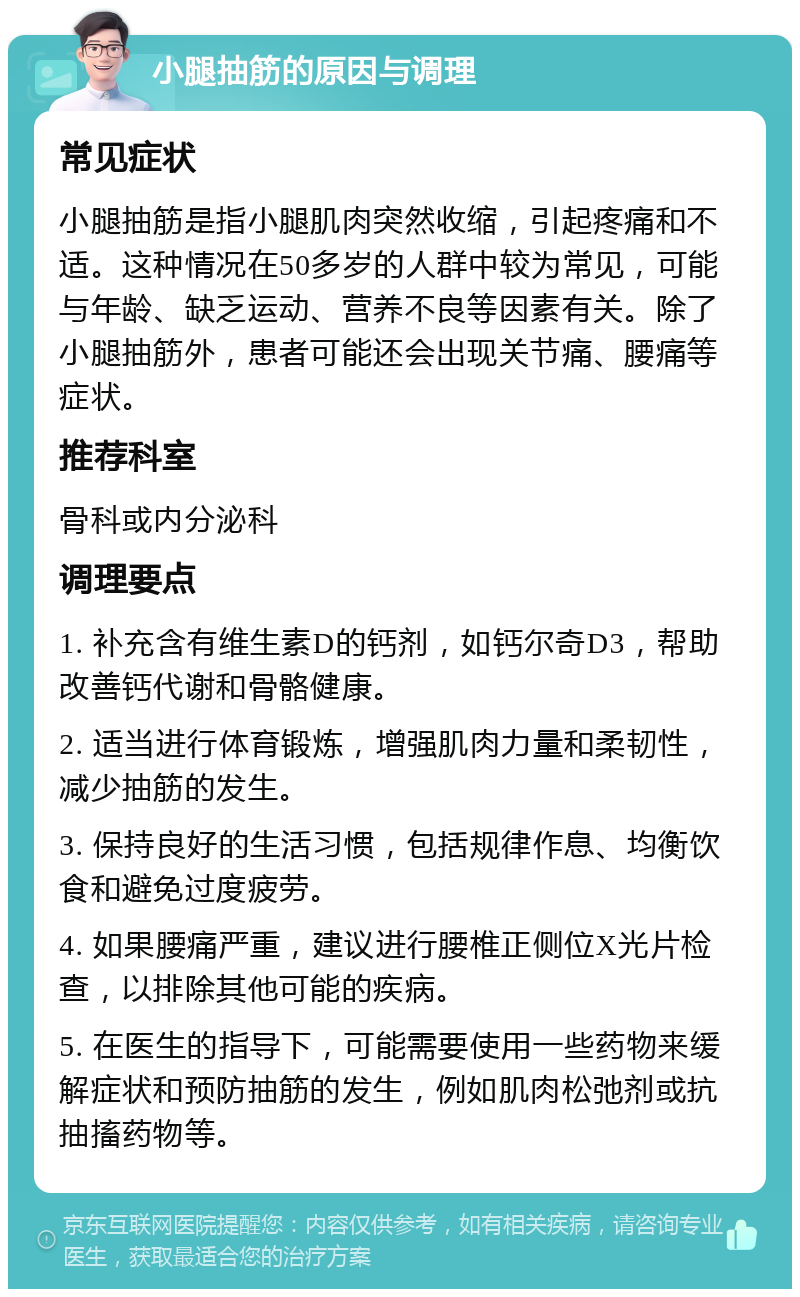 小腿抽筋的原因与调理 常见症状 小腿抽筋是指小腿肌肉突然收缩，引起疼痛和不适。这种情况在50多岁的人群中较为常见，可能与年龄、缺乏运动、营养不良等因素有关。除了小腿抽筋外，患者可能还会出现关节痛、腰痛等症状。 推荐科室 骨科或内分泌科 调理要点 1. 补充含有维生素D的钙剂，如钙尔奇D3，帮助改善钙代谢和骨骼健康。 2. 适当进行体育锻炼，增强肌肉力量和柔韧性，减少抽筋的发生。 3. 保持良好的生活习惯，包括规律作息、均衡饮食和避免过度疲劳。 4. 如果腰痛严重，建议进行腰椎正侧位X光片检查，以排除其他可能的疾病。 5. 在医生的指导下，可能需要使用一些药物来缓解症状和预防抽筋的发生，例如肌肉松弛剂或抗抽搐药物等。