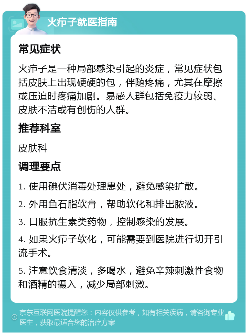 火疖子就医指南 常见症状 火疖子是一种局部感染引起的炎症，常见症状包括皮肤上出现硬硬的包，伴随疼痛，尤其在摩擦或压迫时疼痛加剧。易感人群包括免疫力较弱、皮肤不洁或有创伤的人群。 推荐科室 皮肤科 调理要点 1. 使用碘伏消毒处理患处，避免感染扩散。 2. 外用鱼石脂软膏，帮助软化和排出脓液。 3. 口服抗生素类药物，控制感染的发展。 4. 如果火疖子软化，可能需要到医院进行切开引流手术。 5. 注意饮食清淡，多喝水，避免辛辣刺激性食物和酒精的摄入，减少局部刺激。