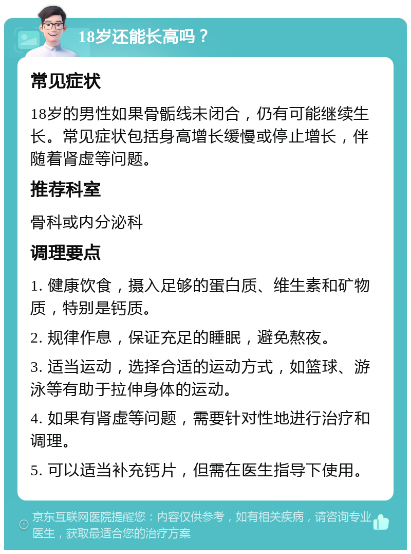 18岁还能长高吗？ 常见症状 18岁的男性如果骨骺线未闭合，仍有可能继续生长。常见症状包括身高增长缓慢或停止增长，伴随着肾虚等问题。 推荐科室 骨科或内分泌科 调理要点 1. 健康饮食，摄入足够的蛋白质、维生素和矿物质，特别是钙质。 2. 规律作息，保证充足的睡眠，避免熬夜。 3. 适当运动，选择合适的运动方式，如篮球、游泳等有助于拉伸身体的运动。 4. 如果有肾虚等问题，需要针对性地进行治疗和调理。 5. 可以适当补充钙片，但需在医生指导下使用。