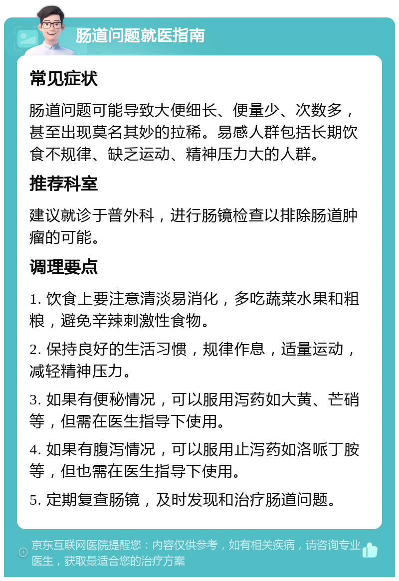 肠道问题就医指南 常见症状 肠道问题可能导致大便细长、便量少、次数多，甚至出现莫名其妙的拉稀。易感人群包括长期饮食不规律、缺乏运动、精神压力大的人群。 推荐科室 建议就诊于普外科，进行肠镜检查以排除肠道肿瘤的可能。 调理要点 1. 饮食上要注意清淡易消化，多吃蔬菜水果和粗粮，避免辛辣刺激性食物。 2. 保持良好的生活习惯，规律作息，适量运动，减轻精神压力。 3. 如果有便秘情况，可以服用泻药如大黄、芒硝等，但需在医生指导下使用。 4. 如果有腹泻情况，可以服用止泻药如洛哌丁胺等，但也需在医生指导下使用。 5. 定期复查肠镜，及时发现和治疗肠道问题。