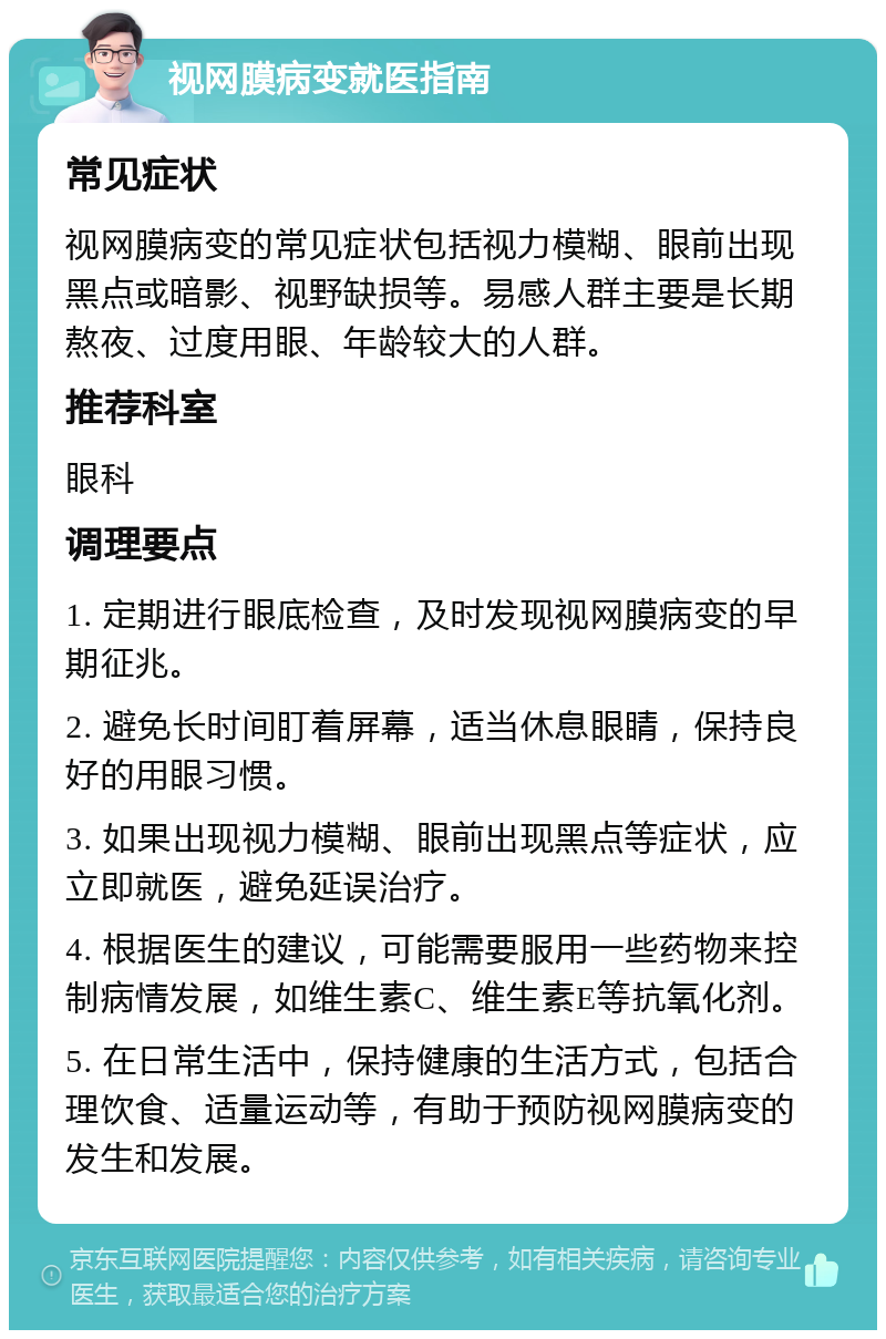 视网膜病变就医指南 常见症状 视网膜病变的常见症状包括视力模糊、眼前出现黑点或暗影、视野缺损等。易感人群主要是长期熬夜、过度用眼、年龄较大的人群。 推荐科室 眼科 调理要点 1. 定期进行眼底检查，及时发现视网膜病变的早期征兆。 2. 避免长时间盯着屏幕，适当休息眼睛，保持良好的用眼习惯。 3. 如果出现视力模糊、眼前出现黑点等症状，应立即就医，避免延误治疗。 4. 根据医生的建议，可能需要服用一些药物来控制病情发展，如维生素C、维生素E等抗氧化剂。 5. 在日常生活中，保持健康的生活方式，包括合理饮食、适量运动等，有助于预防视网膜病变的发生和发展。