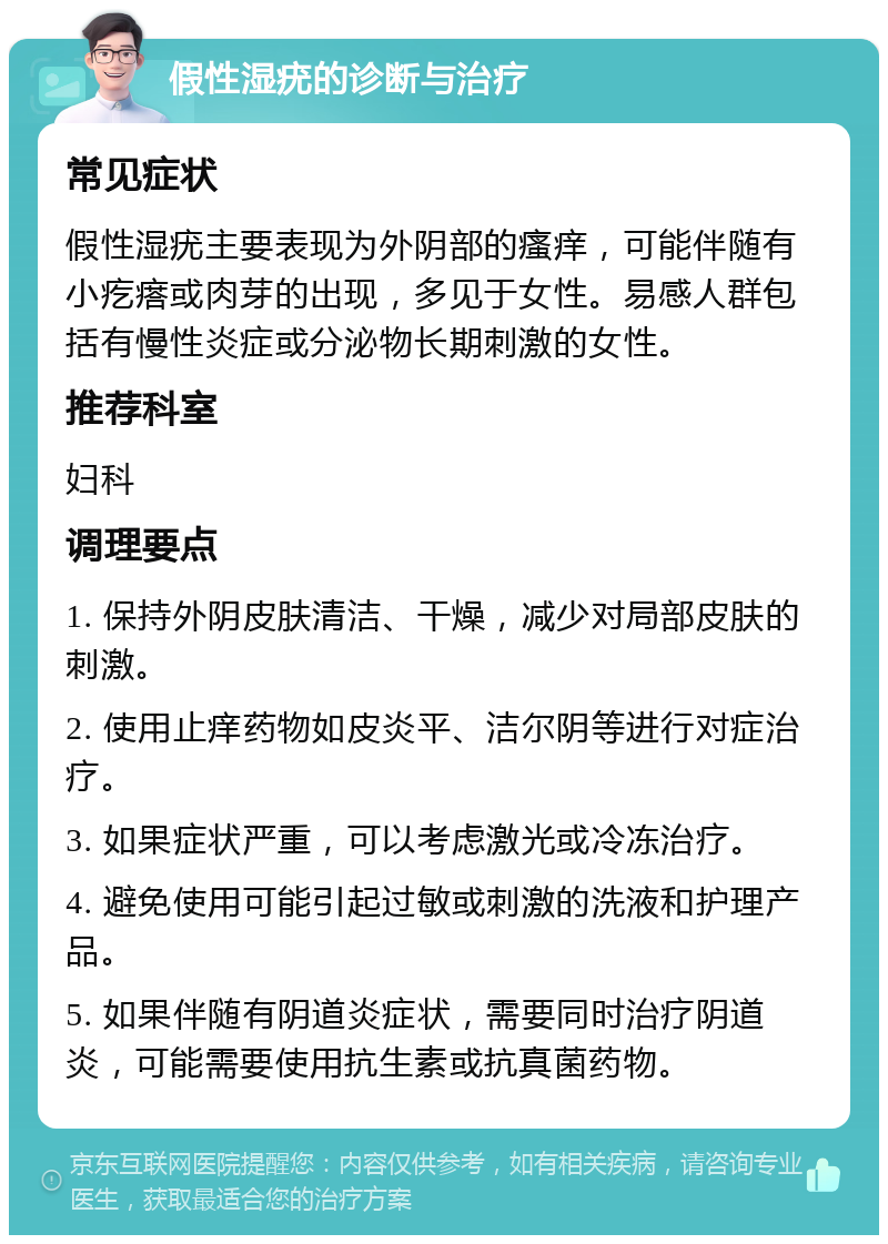 假性湿疣的诊断与治疗 常见症状 假性湿疣主要表现为外阴部的瘙痒，可能伴随有小疙瘩或肉芽的出现，多见于女性。易感人群包括有慢性炎症或分泌物长期刺激的女性。 推荐科室 妇科 调理要点 1. 保持外阴皮肤清洁、干燥，减少对局部皮肤的刺激。 2. 使用止痒药物如皮炎平、洁尔阴等进行对症治疗。 3. 如果症状严重，可以考虑激光或冷冻治疗。 4. 避免使用可能引起过敏或刺激的洗液和护理产品。 5. 如果伴随有阴道炎症状，需要同时治疗阴道炎，可能需要使用抗生素或抗真菌药物。