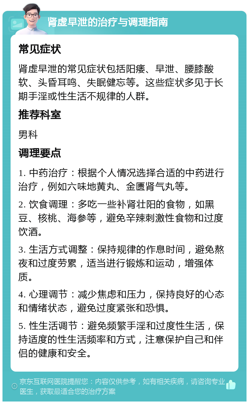 肾虚早泄的治疗与调理指南 常见症状 肾虚早泄的常见症状包括阳痿、早泄、腰膝酸软、头昏耳鸣、失眠健忘等。这些症状多见于长期手淫或性生活不规律的人群。 推荐科室 男科 调理要点 1. 中药治疗：根据个人情况选择合适的中药进行治疗，例如六味地黄丸、金匮肾气丸等。 2. 饮食调理：多吃一些补肾壮阳的食物，如黑豆、核桃、海参等，避免辛辣刺激性食物和过度饮酒。 3. 生活方式调整：保持规律的作息时间，避免熬夜和过度劳累，适当进行锻炼和运动，增强体质。 4. 心理调节：减少焦虑和压力，保持良好的心态和情绪状态，避免过度紧张和恐惧。 5. 性生活调节：避免频繁手淫和过度性生活，保持适度的性生活频率和方式，注意保护自己和伴侣的健康和安全。