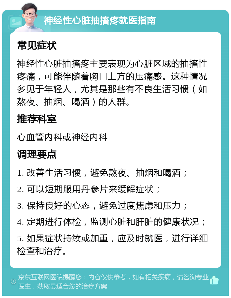 神经性心脏抽搐疼就医指南 常见症状 神经性心脏抽搐疼主要表现为心脏区域的抽搐性疼痛，可能伴随着胸口上方的压痛感。这种情况多见于年轻人，尤其是那些有不良生活习惯（如熬夜、抽烟、喝酒）的人群。 推荐科室 心血管内科或神经内科 调理要点 1. 改善生活习惯，避免熬夜、抽烟和喝酒； 2. 可以短期服用丹参片来缓解症状； 3. 保持良好的心态，避免过度焦虑和压力； 4. 定期进行体检，监测心脏和肝脏的健康状况； 5. 如果症状持续或加重，应及时就医，进行详细检查和治疗。