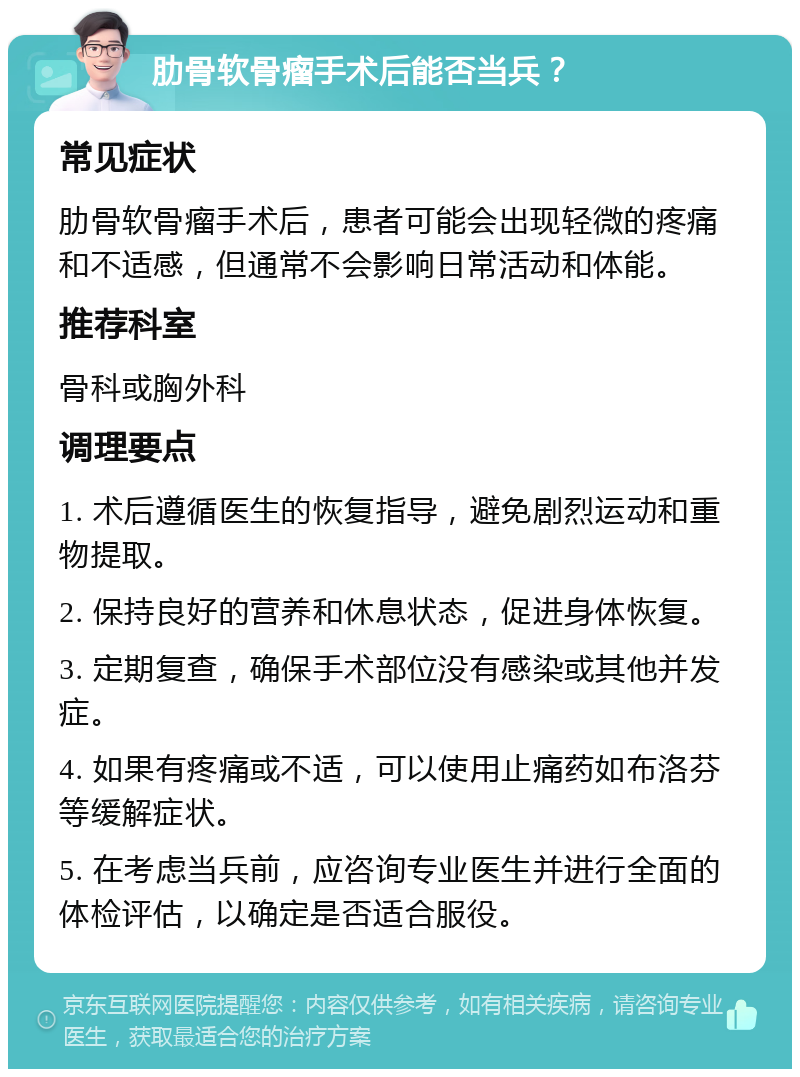 肋骨软骨瘤手术后能否当兵？ 常见症状 肋骨软骨瘤手术后，患者可能会出现轻微的疼痛和不适感，但通常不会影响日常活动和体能。 推荐科室 骨科或胸外科 调理要点 1. 术后遵循医生的恢复指导，避免剧烈运动和重物提取。 2. 保持良好的营养和休息状态，促进身体恢复。 3. 定期复查，确保手术部位没有感染或其他并发症。 4. 如果有疼痛或不适，可以使用止痛药如布洛芬等缓解症状。 5. 在考虑当兵前，应咨询专业医生并进行全面的体检评估，以确定是否适合服役。