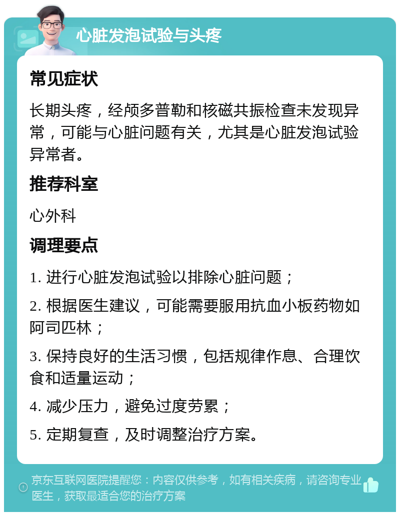 心脏发泡试验与头疼 常见症状 长期头疼，经颅多普勒和核磁共振检查未发现异常，可能与心脏问题有关，尤其是心脏发泡试验异常者。 推荐科室 心外科 调理要点 1. 进行心脏发泡试验以排除心脏问题； 2. 根据医生建议，可能需要服用抗血小板药物如阿司匹林； 3. 保持良好的生活习惯，包括规律作息、合理饮食和适量运动； 4. 减少压力，避免过度劳累； 5. 定期复查，及时调整治疗方案。