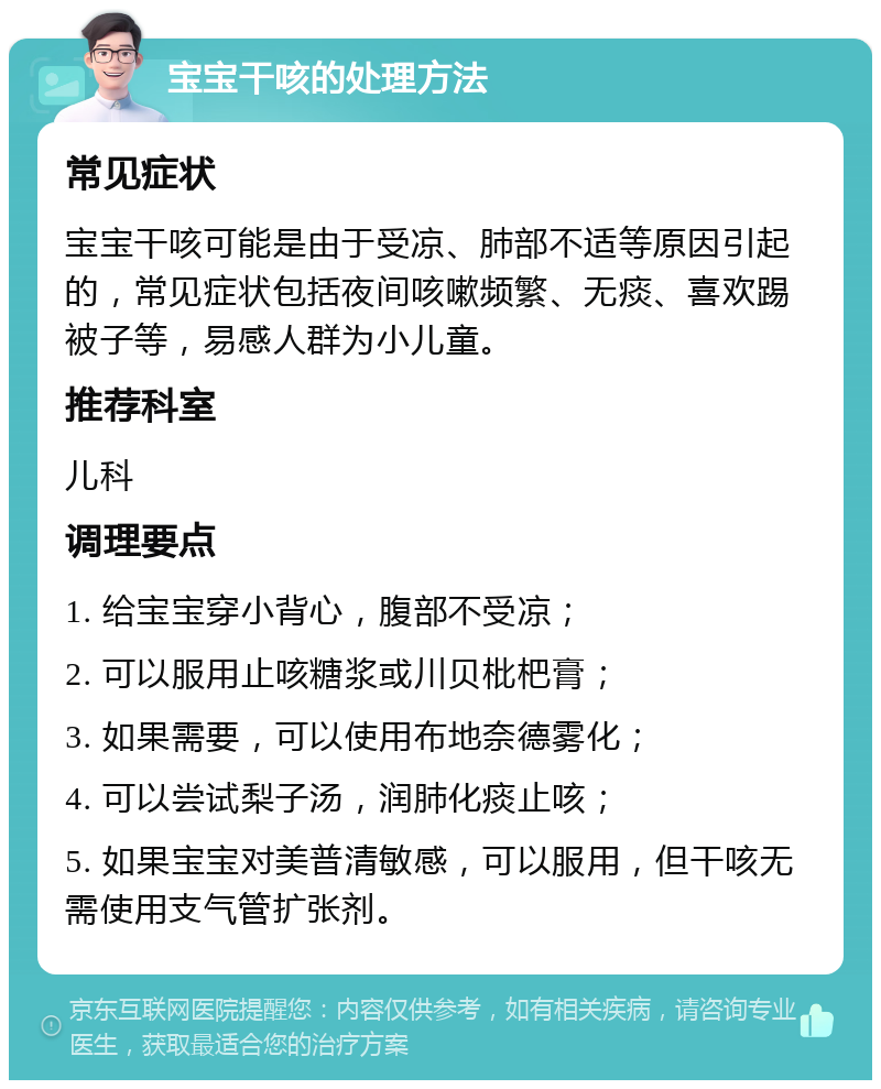 宝宝干咳的处理方法 常见症状 宝宝干咳可能是由于受凉、肺部不适等原因引起的，常见症状包括夜间咳嗽频繁、无痰、喜欢踢被子等，易感人群为小儿童。 推荐科室 儿科 调理要点 1. 给宝宝穿小背心，腹部不受凉； 2. 可以服用止咳糖浆或川贝枇杷膏； 3. 如果需要，可以使用布地奈德雾化； 4. 可以尝试梨子汤，润肺化痰止咳； 5. 如果宝宝对美普清敏感，可以服用，但干咳无需使用支气管扩张剂。