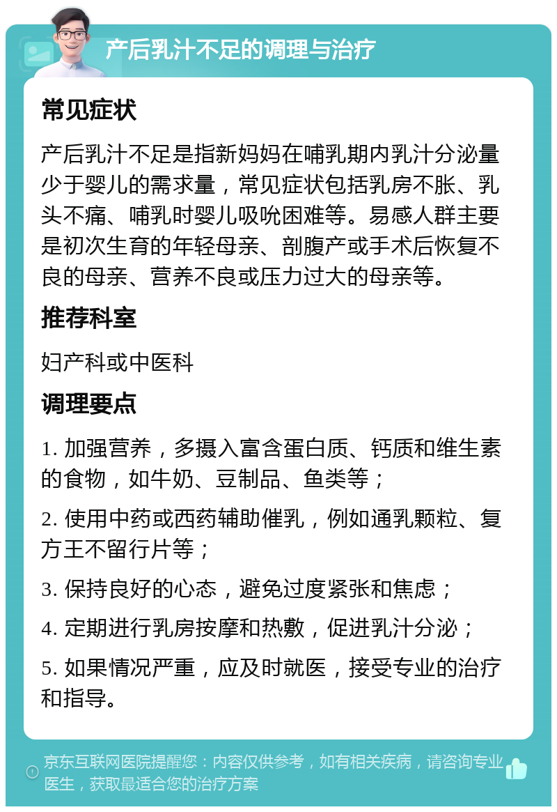 产后乳汁不足的调理与治疗 常见症状 产后乳汁不足是指新妈妈在哺乳期内乳汁分泌量少于婴儿的需求量，常见症状包括乳房不胀、乳头不痛、哺乳时婴儿吸吮困难等。易感人群主要是初次生育的年轻母亲、剖腹产或手术后恢复不良的母亲、营养不良或压力过大的母亲等。 推荐科室 妇产科或中医科 调理要点 1. 加强营养，多摄入富含蛋白质、钙质和维生素的食物，如牛奶、豆制品、鱼类等； 2. 使用中药或西药辅助催乳，例如通乳颗粒、复方王不留行片等； 3. 保持良好的心态，避免过度紧张和焦虑； 4. 定期进行乳房按摩和热敷，促进乳汁分泌； 5. 如果情况严重，应及时就医，接受专业的治疗和指导。