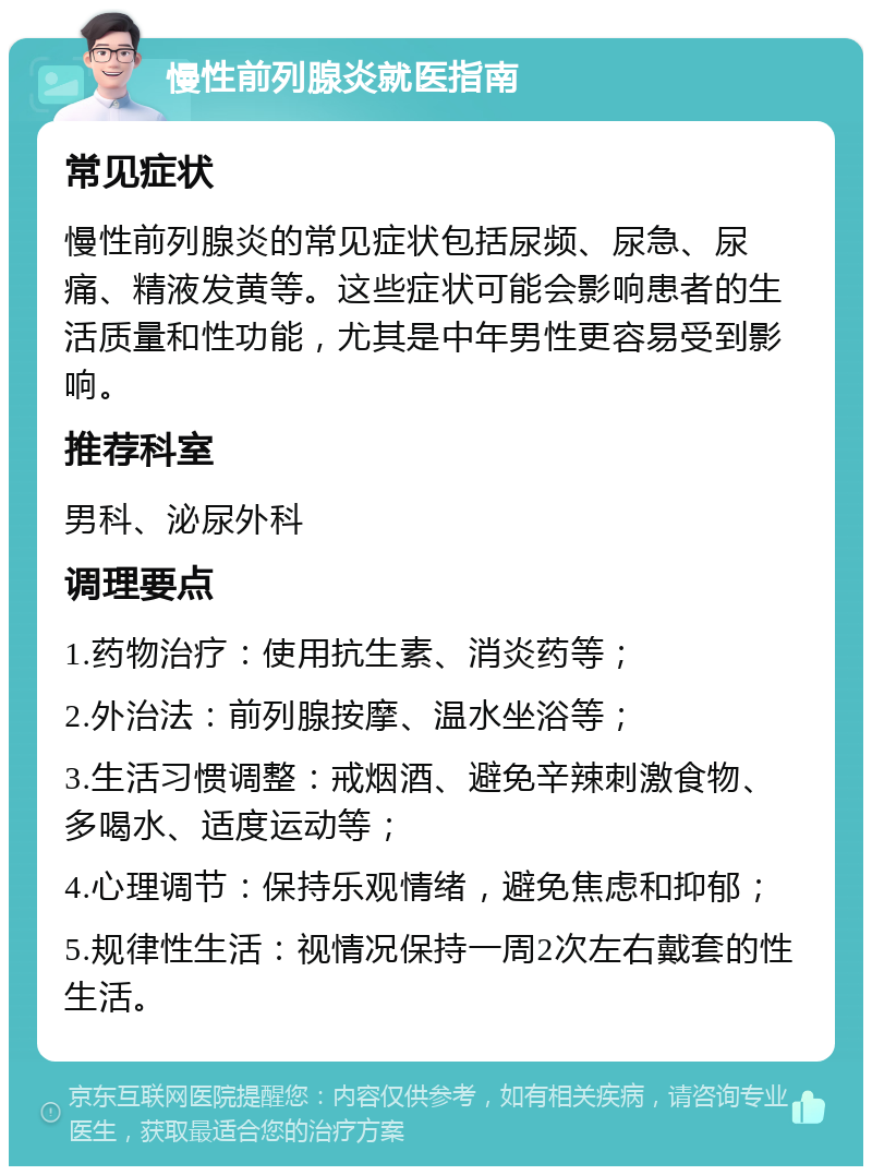 慢性前列腺炎就医指南 常见症状 慢性前列腺炎的常见症状包括尿频、尿急、尿痛、精液发黄等。这些症状可能会影响患者的生活质量和性功能，尤其是中年男性更容易受到影响。 推荐科室 男科、泌尿外科 调理要点 1.药物治疗：使用抗生素、消炎药等； 2.外治法：前列腺按摩、温水坐浴等； 3.生活习惯调整：戒烟酒、避免辛辣刺激食物、多喝水、适度运动等； 4.心理调节：保持乐观情绪，避免焦虑和抑郁； 5.规律性生活：视情况保持一周2次左右戴套的性生活。