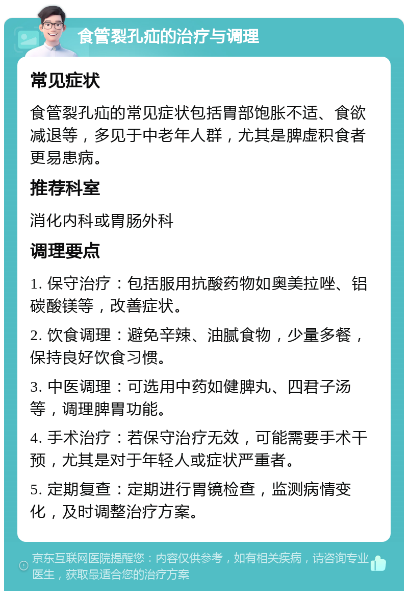 食管裂孔疝的治疗与调理 常见症状 食管裂孔疝的常见症状包括胃部饱胀不适、食欲减退等，多见于中老年人群，尤其是脾虚积食者更易患病。 推荐科室 消化内科或胃肠外科 调理要点 1. 保守治疗：包括服用抗酸药物如奥美拉唑、铝碳酸镁等，改善症状。 2. 饮食调理：避免辛辣、油腻食物，少量多餐，保持良好饮食习惯。 3. 中医调理：可选用中药如健脾丸、四君子汤等，调理脾胃功能。 4. 手术治疗：若保守治疗无效，可能需要手术干预，尤其是对于年轻人或症状严重者。 5. 定期复查：定期进行胃镜检查，监测病情变化，及时调整治疗方案。