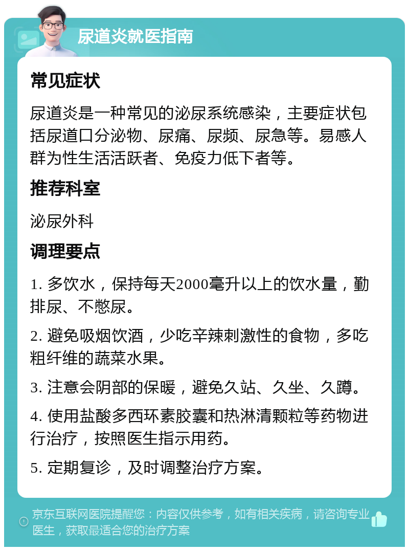 尿道炎就医指南 常见症状 尿道炎是一种常见的泌尿系统感染，主要症状包括尿道口分泌物、尿痛、尿频、尿急等。易感人群为性生活活跃者、免疫力低下者等。 推荐科室 泌尿外科 调理要点 1. 多饮水，保持每天2000毫升以上的饮水量，勤排尿、不憋尿。 2. 避免吸烟饮酒，少吃辛辣刺激性的食物，多吃粗纤维的蔬菜水果。 3. 注意会阴部的保暖，避免久站、久坐、久蹲。 4. 使用盐酸多西环素胶囊和热淋清颗粒等药物进行治疗，按照医生指示用药。 5. 定期复诊，及时调整治疗方案。