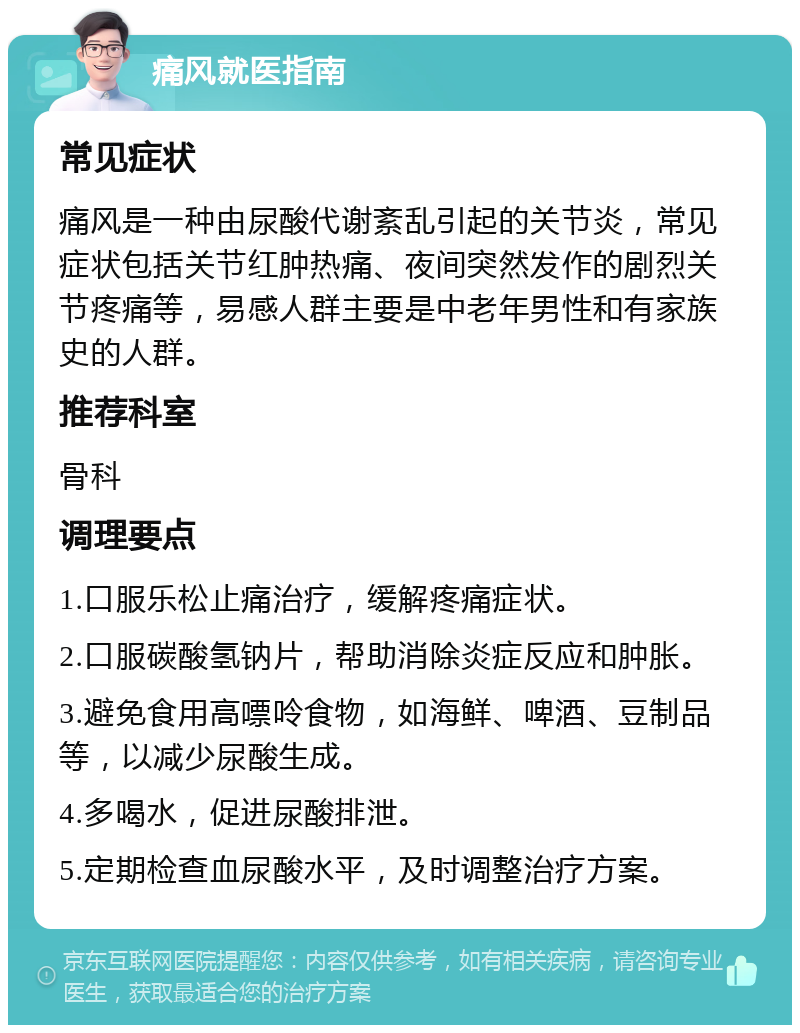 痛风就医指南 常见症状 痛风是一种由尿酸代谢紊乱引起的关节炎，常见症状包括关节红肿热痛、夜间突然发作的剧烈关节疼痛等，易感人群主要是中老年男性和有家族史的人群。 推荐科室 骨科 调理要点 1.口服乐松止痛治疗，缓解疼痛症状。 2.口服碳酸氢钠片，帮助消除炎症反应和肿胀。 3.避免食用高嘌呤食物，如海鲜、啤酒、豆制品等，以减少尿酸生成。 4.多喝水，促进尿酸排泄。 5.定期检查血尿酸水平，及时调整治疗方案。