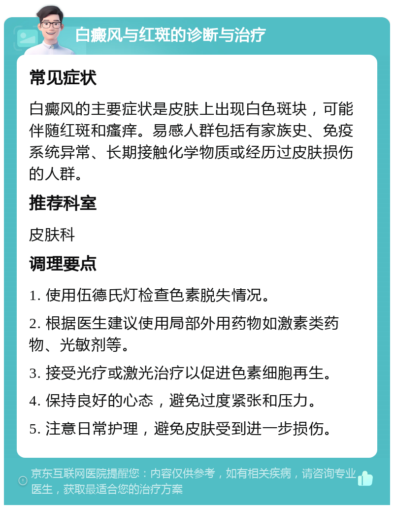 白癜风与红斑的诊断与治疗 常见症状 白癜风的主要症状是皮肤上出现白色斑块，可能伴随红斑和瘙痒。易感人群包括有家族史、免疫系统异常、长期接触化学物质或经历过皮肤损伤的人群。 推荐科室 皮肤科 调理要点 1. 使用伍德氏灯检查色素脱失情况。 2. 根据医生建议使用局部外用药物如激素类药物、光敏剂等。 3. 接受光疗或激光治疗以促进色素细胞再生。 4. 保持良好的心态，避免过度紧张和压力。 5. 注意日常护理，避免皮肤受到进一步损伤。